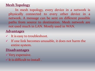 Mesh Topology
In mesh topology, every device in a network is
physically connected to every other device in a
network. A message can be sent on different possible
paths from source to destination. Mesh network are
not used much in LAN. Mostly used in WAN.
Advantages
 It is easy to troubleshoot.
 If one link becomes unusable, it does not harm the
entire system.
Disadvantages
 Very expensive.
 It is difficult to install .
 