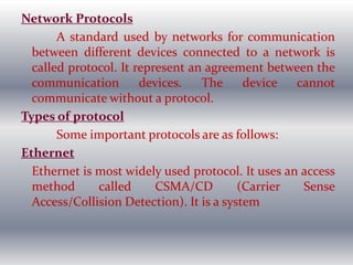 Network Protocols
A standard used by networks for communication
between different devices connected to a network is
called protocol. It represent an agreement between the
communication devices. The device cannot
communicate without a protocol.
Types of protocol
Some important protocols are as follows:
Ethernet
Ethernet is most widely used protocol. It uses an access
method called CSMA/CD (Carrier Sense
Access/Collision Detection). It is a system
 