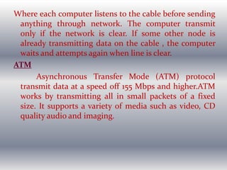 Where each computer listens to the cable before sending
anything through network. The computer transmit
only if the network is clear. If some other node is
already transmitting data on the cable , the computer
waits and attempts again when line is clear.
ATM
Asynchronous Transfer Mode (ATM) protocol
transmit data at a speed off 155 Mbps and higher.ATM
works by transmitting all in small packets of a fixed
size. It supports a variety of media such as video, CD
quality audio and imaging.
 