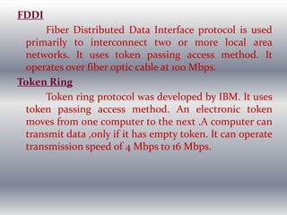 FDDI
Fiber Distributed Data Interface protocol is used
primarily to interconnect two or more local area
networks. It uses token passing access method. It
operates over fiber optic cable at 100 Mbps.
Token Ring
Token ring protocol was developed by IBM. It uses
token passing access method. An electronic token
moves from one computer to the next .A computer can
transmit data ,only if it has empty token. It can operate
transmission speed of 4 Mbps to 16 Mbps.
 