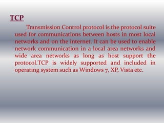 TCP
Transmission Control protocol is the protocol suite
used for communications between hosts in most local
networks and on the internet. It can be used to enable
network communication in a local area networks and
wide area networks as long as host support the
protocol.TCP is widely supported and included in
operating system such as Windows 7, XP, Vista etc.
 