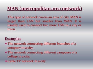 This type of network covers an area of city. MAN is
larger than LAN but smaller than WAN. It is
usually used to connect two more LAN in a city or
town.
Examples
The network connecting different branches of a
company in a city.
The network connecting different campuses of a
college in a city.
Cable TV network in a city
 