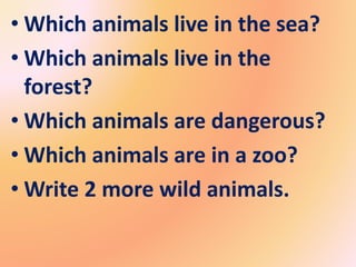 • Which animals live in the sea?
• Which animals live in the
forest?
• Which animals are dangerous?
• Which animals are in a zoo?
• Write 2 more wild animals.
