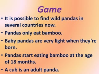Game
• It is possible to find wild pandas in
several countries now.
• Pandas only eat bamboo.
• Baby pandas are very light when they’re
born.
• Pandas start eating bamboo at the age
of 18 months.
• A cub is an adult panda.