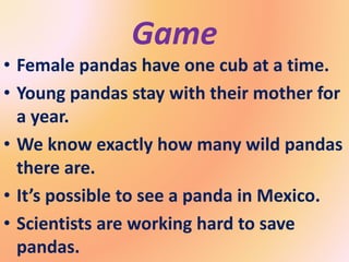 • Female pandas have one cub at a time.
• Young pandas stay with their mother for
a year.
• We know exactly how many wild pandas
there are.
• It’s possible to see a panda in Mexico.
• Scientists are working hard to save
pandas.
Game