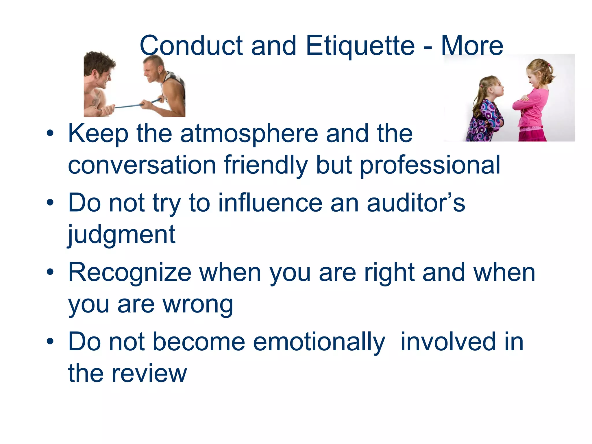 Conduct and Etiquette - More


• Keep the atmosphere and the
  conversation friendly but professional
• Do not try to influence an auditor’s
  judgment
• Recognize when you are right and when
  you are wrong
• Do not become emotionally involved in
  the review
 