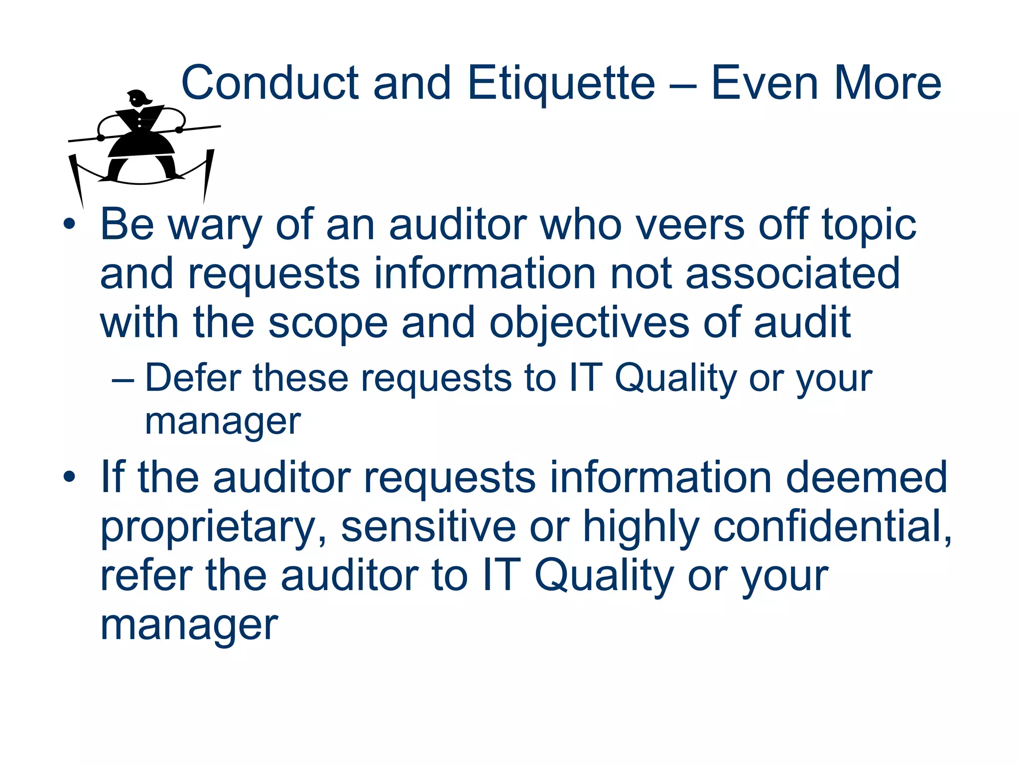 Conduct and Etiquette – Even More

• Be wary of an auditor who veers off topic
  and requests information not associated
  with the scope and objectives of audit
  – Defer these requests to IT Quality or your
    manager
• If the auditor requests information deemed
  proprietary, sensitive or highly confidential,
  refer the auditor to IT Quality or your
  manager
 