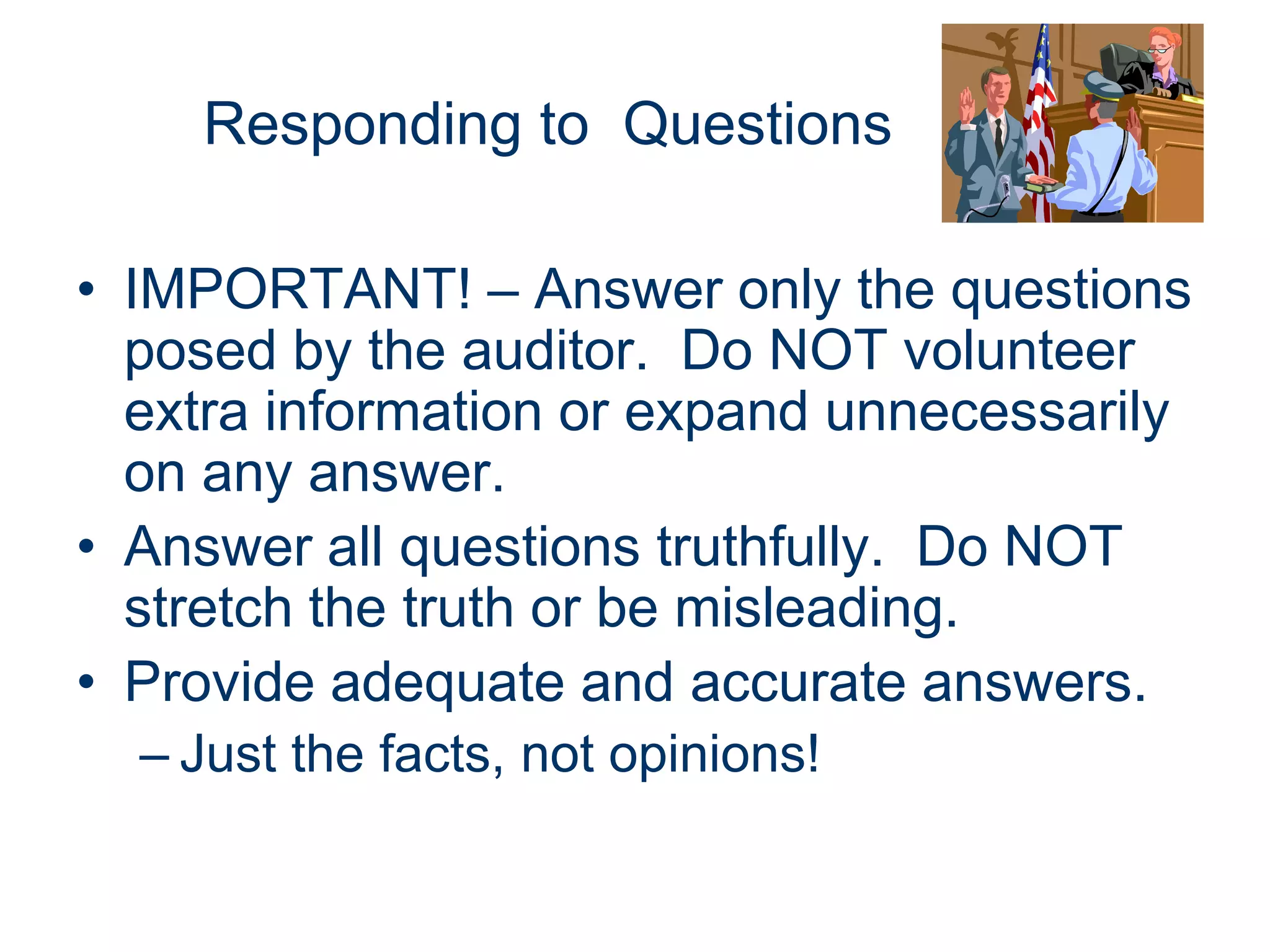 Responding to Questions

• IMPORTANT! – Answer only the questions
  posed by the auditor. Do NOT volunteer
  extra information or expand unnecessarily
  on any answer.
• Answer all questions truthfully. Do NOT
  stretch the truth or be misleading.
• Provide adequate and accurate answers.
  – Just the facts, not opinions!
 