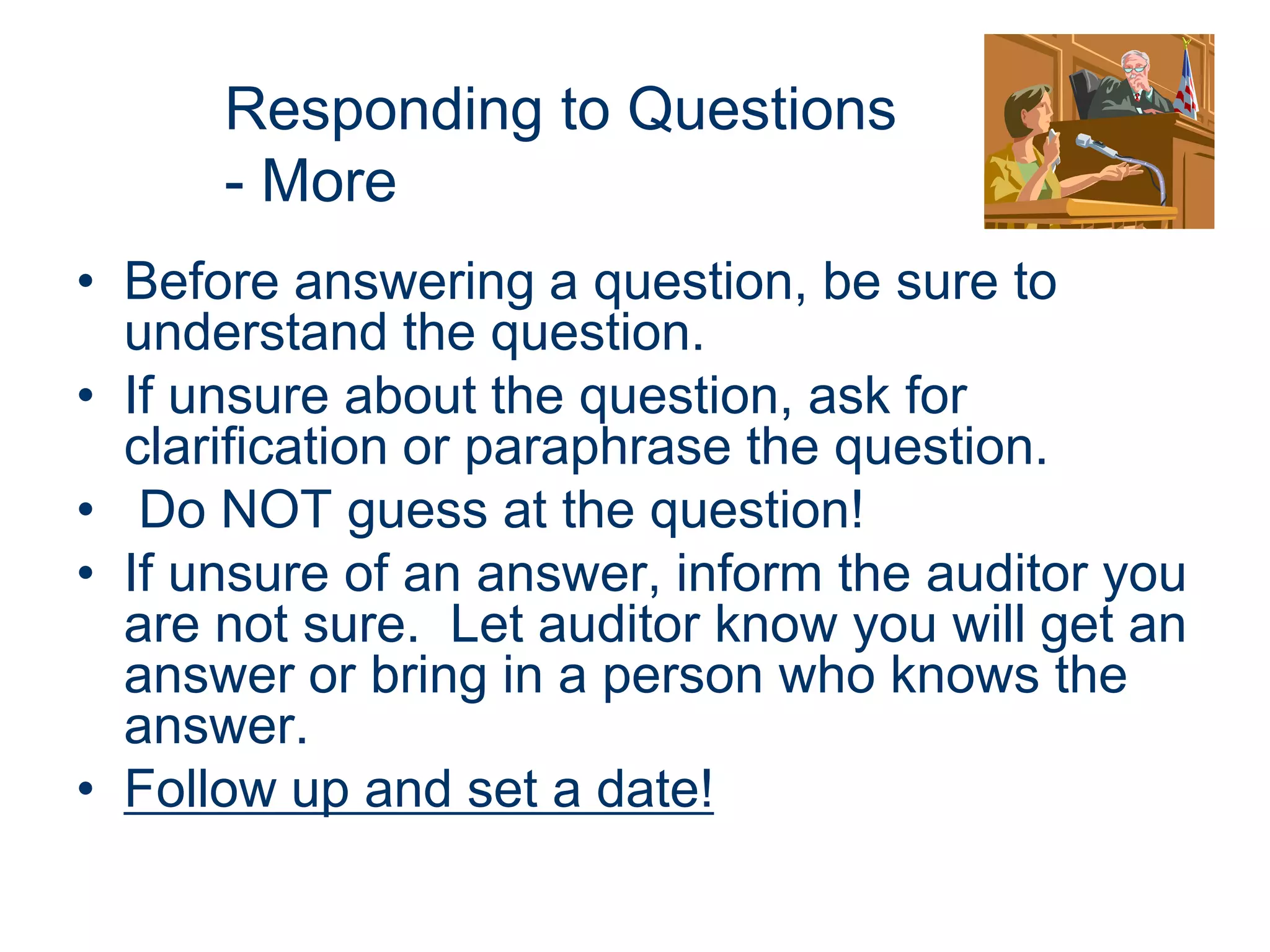 Responding to Questions
      - More
• Before answering a question, be sure to
  understand the question.
• If unsure about the question, ask for
  clarification or paraphrase the question.
• Do NOT guess at the question!
• If unsure of an answer, inform the auditor you
  are not sure. Let auditor know you will get an
  answer or bring in a person who knows the
  answer.
• Follow up and set a date!
 