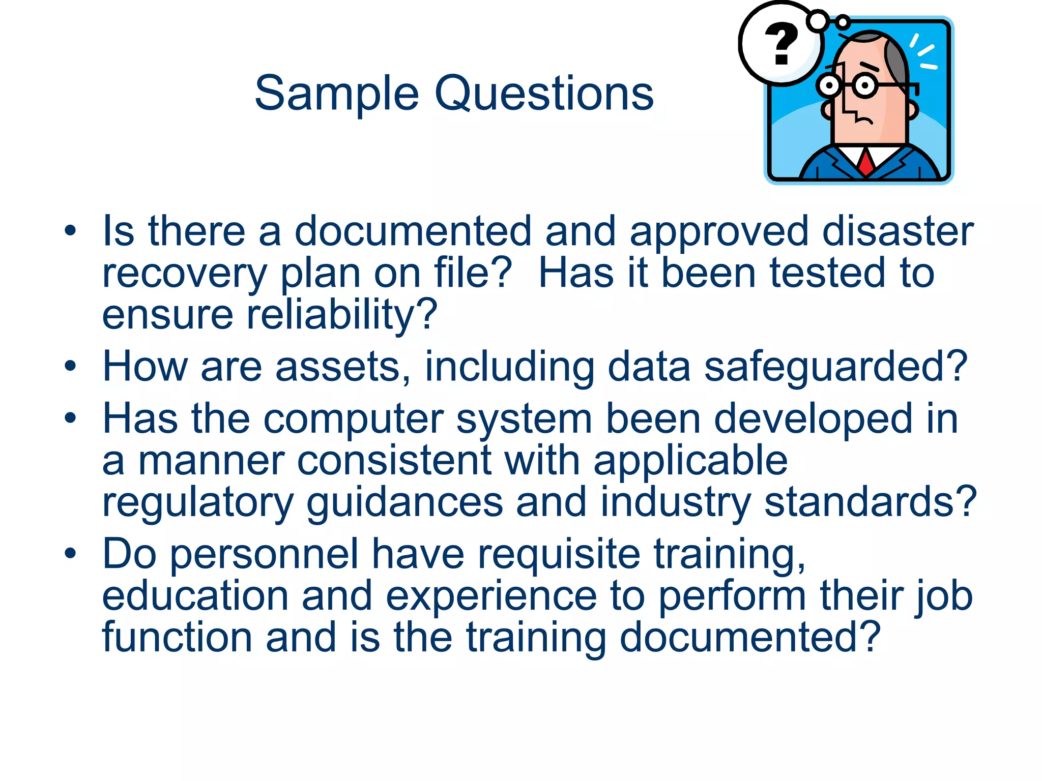 Sample Questions

• Is there a documented and approved disaster
  recovery plan on file? Has it been tested to
  ensure reliability?
• How are assets, including data safeguarded?
• Has the computer system been developed in
  a manner consistent with applicable
  regulatory guidances and industry standards?
• Do personnel have requisite training,
  education and experience to perform their job
  function and is the training documented?
 