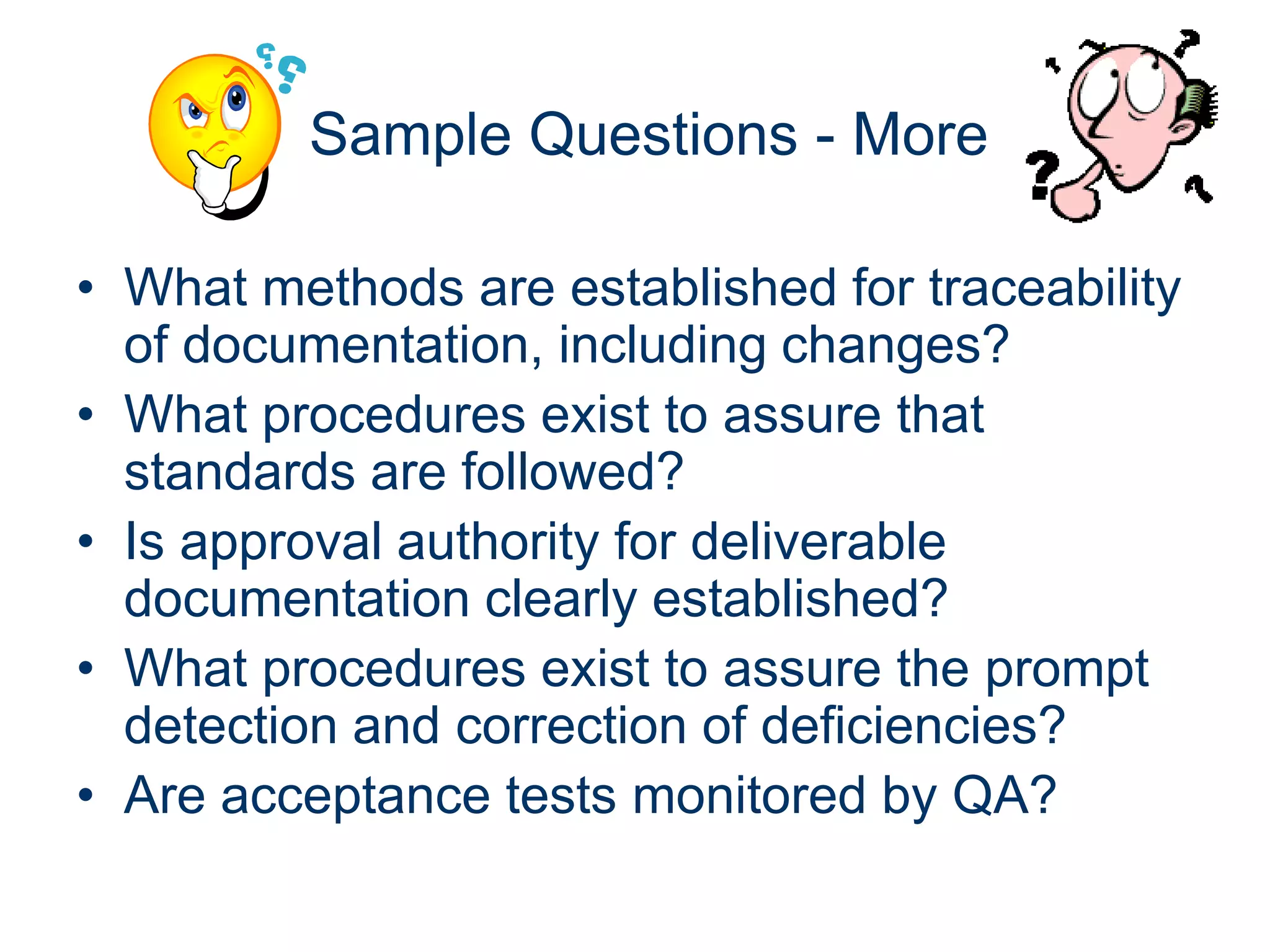 Sample Questions - More

• What methods are established for traceability
  of documentation, including changes?
• What procedures exist to assure that
  standards are followed?
• Is approval authority for deliverable
  documentation clearly established?
• What procedures exist to assure the prompt
  detection and correction of deficiencies?
• Are acceptance tests monitored by QA?
 