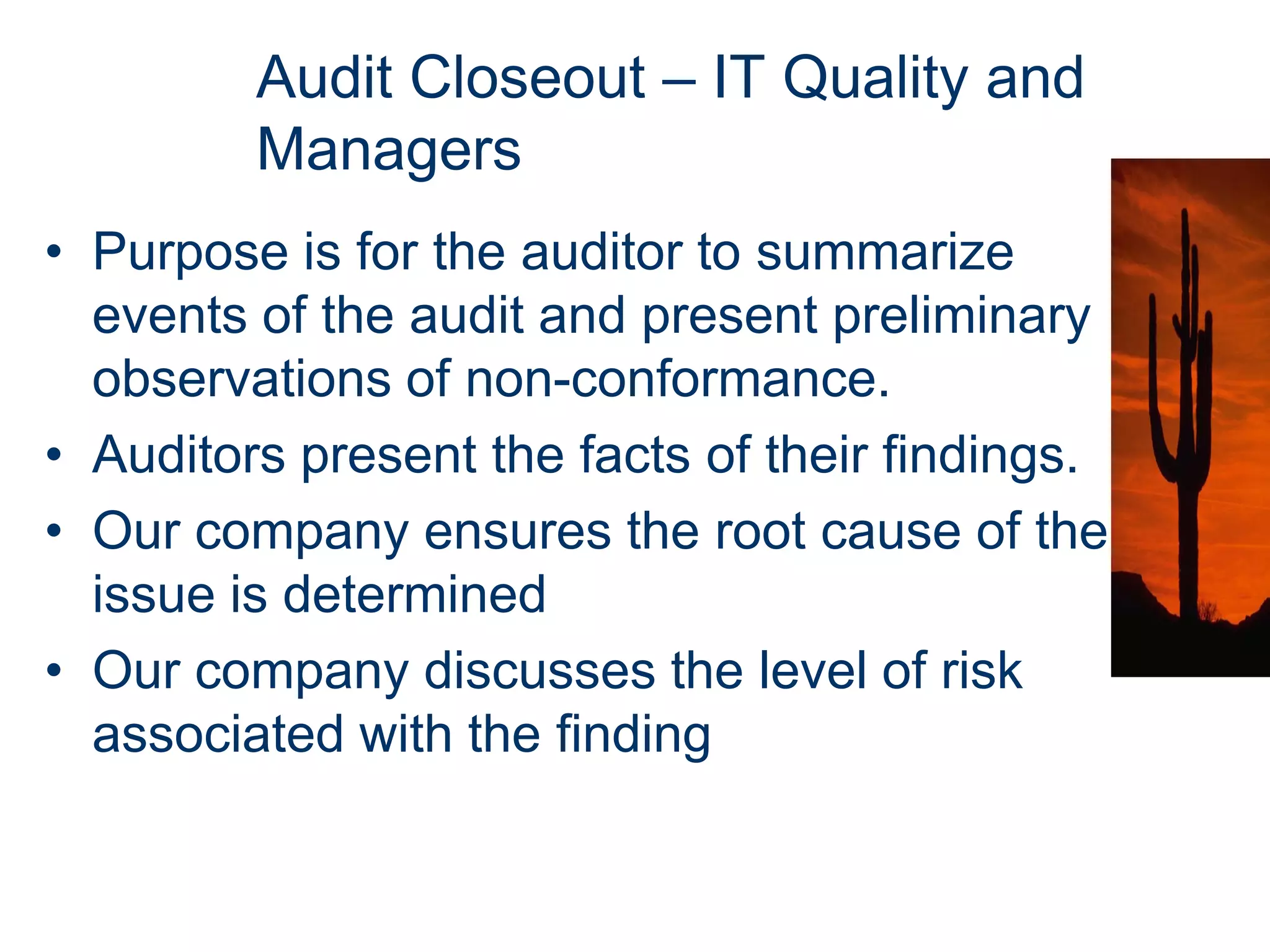 Audit Closeout – IT Quality and
         Managers
• Purpose is for the auditor to summarize
  events of the audit and present preliminary
  observations of non-conformance.
• Auditors present the facts of their findings.
• Our company ensures the root cause of the
  issue is determined
• Our company discusses the level of risk
  associated with the finding
 