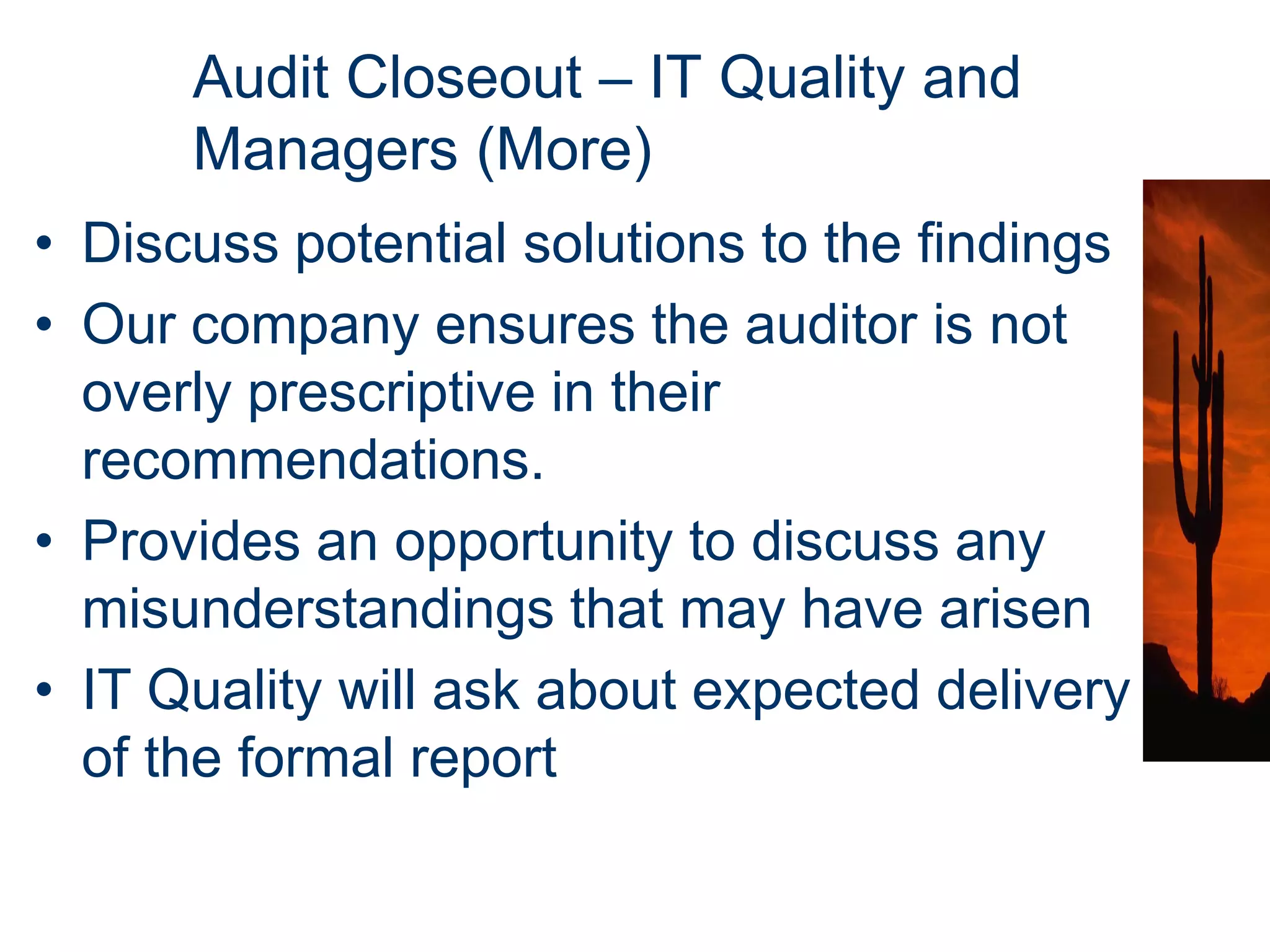 Audit Closeout – IT Quality and
      Managers (More)
• Discuss potential solutions to the findings
• Our company ensures the auditor is not
  overly prescriptive in their
  recommendations.
• Provides an opportunity to discuss any
  misunderstandings that may have arisen
• IT Quality will ask about expected delivery
  of the formal report
 