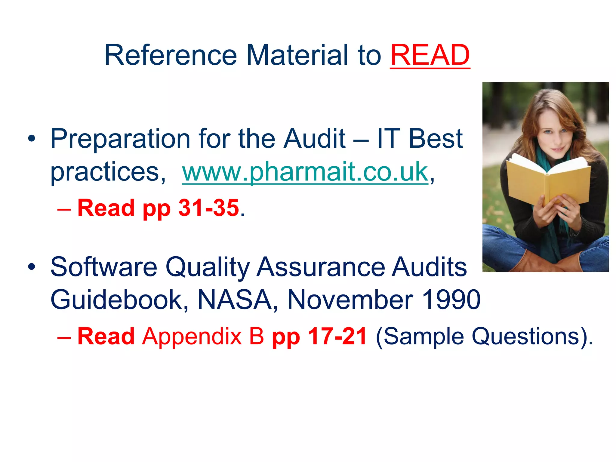 Reference Material to READ

• Preparation for the Audit – IT Best
  practices, www.pharmait.co.uk,
  – Read pp 31-35.

• Software Quality Assurance Audits
  Guidebook, NASA, November 1990
  – Read Appendix B pp 17-21 (Sample Questions).
 