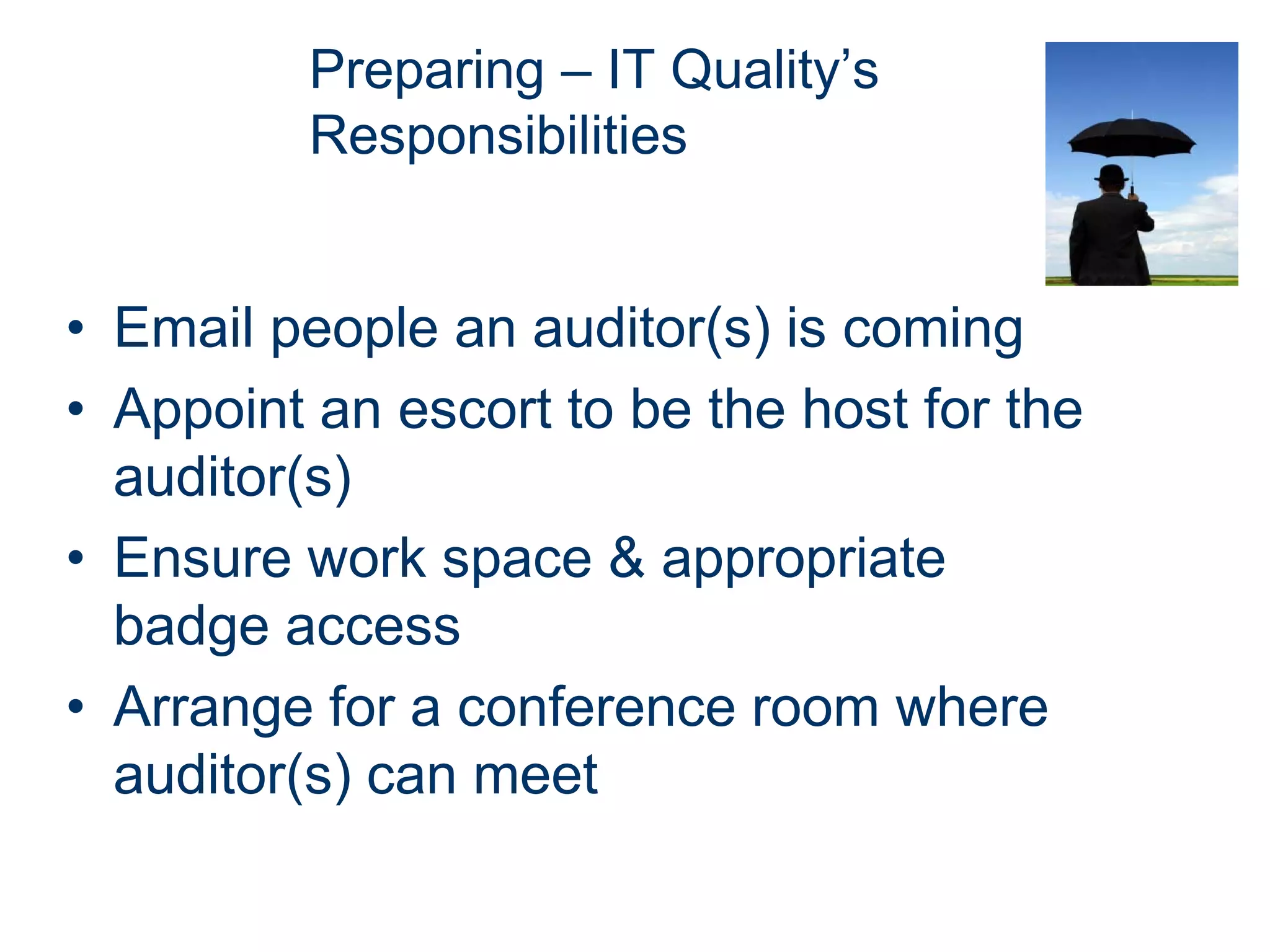 Preparing – IT Quality’s
          Responsibilities


• Email people an auditor(s) is coming
• Appoint an escort to be the host for the
  auditor(s)
• Ensure work space & appropriate
  badge access
• Arrange for a conference room where
  auditor(s) can meet
 