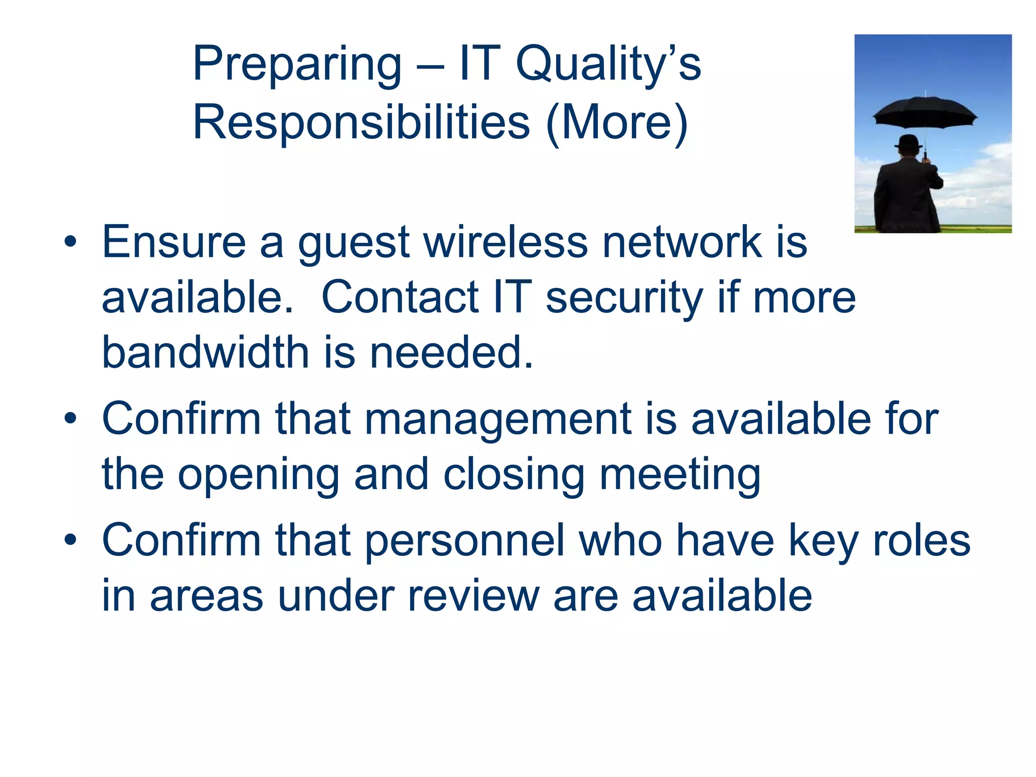 Preparing – IT Quality’s
      Responsibilities (More)

• Ensure a guest wireless network is
  available. Contact IT security if more
  bandwidth is needed.
• Confirm that management is available for
  the opening and closing meeting
• Confirm that personnel who have key roles
  in areas under review are available
 