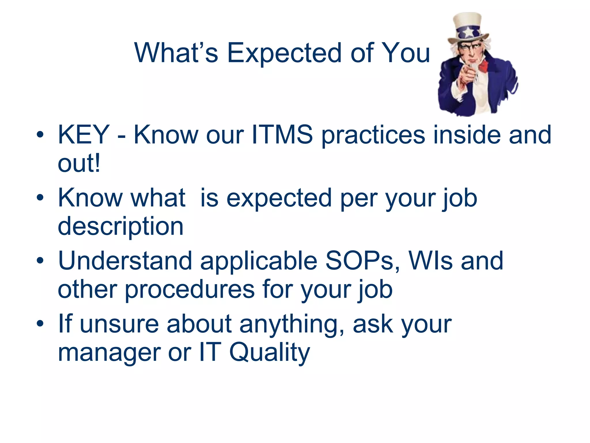 What’s Expected of You

• KEY - Know our ITMS practices inside and
  out!
• Know what is expected per your job
  description
• Understand applicable SOPs, WIs and
  other procedures for your job
• If unsure about anything, ask your
  manager or IT Quality
 