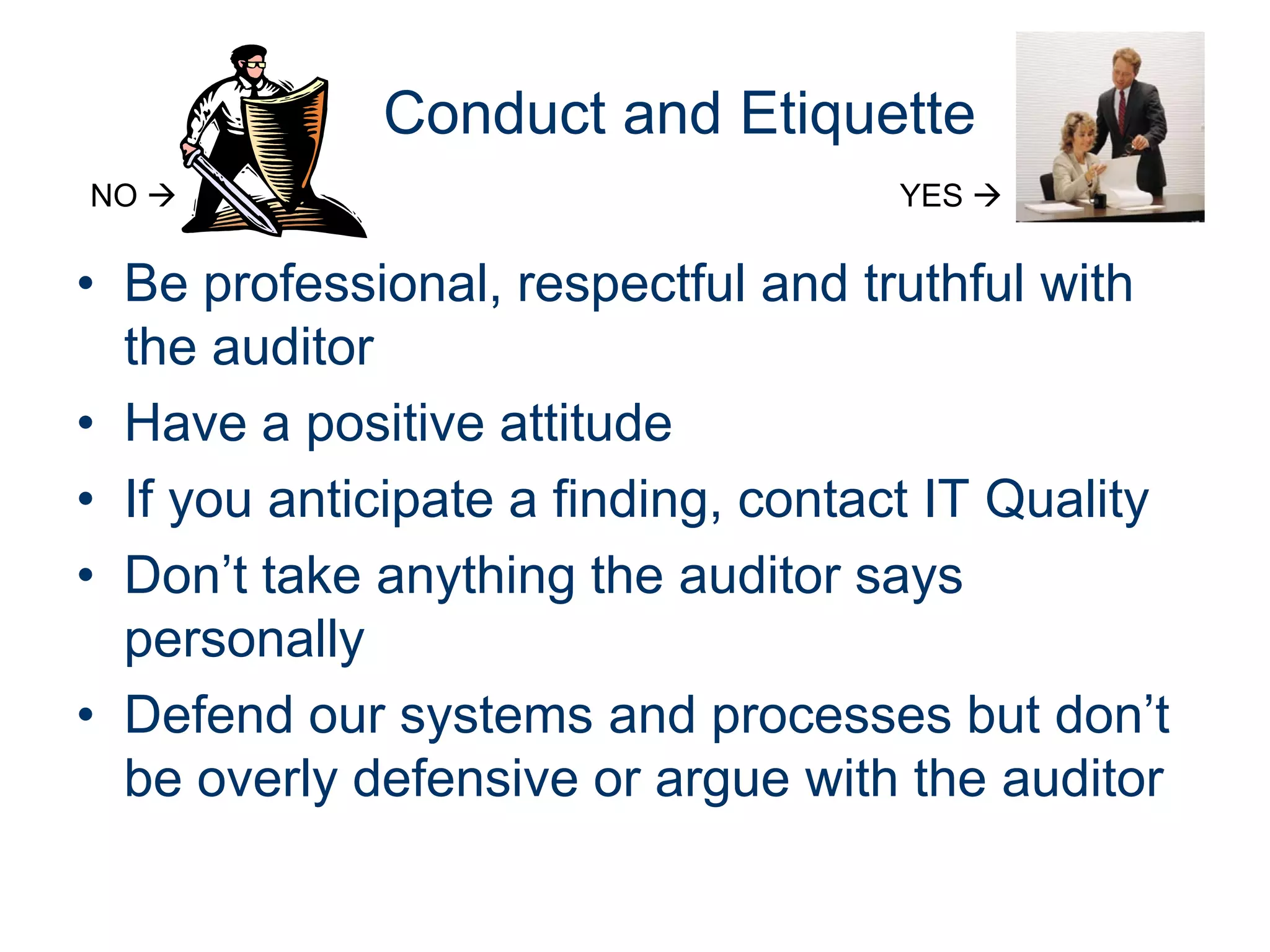 Conduct and Etiquette
NO                                 YES 

• Be professional, respectful and truthful with
  the auditor
• Have a positive attitude
• If you anticipate a finding, contact IT Quality
• Don’t take anything the auditor says
  personally
• Defend our systems and processes but don’t
  be overly defensive or argue with the auditor
 