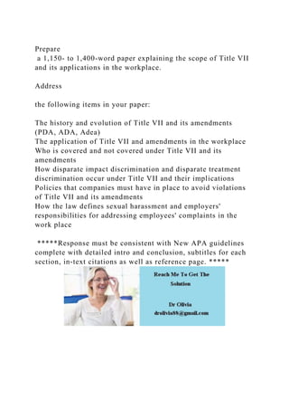 Prepare
a 1,150- to 1,400-word paper explaining the scope of Title VII
and its applications in the workplace.
Address
the following items in your paper:
The history and evolution of Title VII and its amendments
(PDA, ADA, Adea)
The application of Title VII and amendments in the workplace
Who is covered and not covered under Title VII and its
amendments
How disparate impact discrimination and disparate treatment
discrimination occur under Title VII and their implications
Policies that companies must have in place to avoid violations
of Title VII and its amendments
How the law defines sexual harassment and employers'
responsibilities for addressing employees' complaints in the
work place
*****Response must be consistent with New APA guidelines
complete with detailed intro and conclusion, subtitles for each
section, in-text citations as well as reference page. *****
 