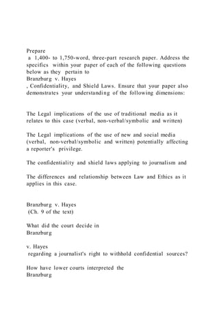 Prepare
a 1,400- to 1,750-word, three-part research paper. Address the
specifics within your paper of each of the following questions
below as they pertain to
Branzburg v. Hayes
, Confidentiality, and Shield Laws. Ensure that your paper also
demonstrates your understanding of the following dimensions:
The Legal implications of the use of traditional media as it
relates to this case (verbal, non-verbal/symbolic and written)
The Legal implications of the use of new and social media
(verbal, non-verbal/symbolic and written) potentially affecting
a reporter's privilege.
The confidentiality and shield laws applying to journalism and
The differences and relationship between Law and Ethics as it
applies in this case.
Branzburg v. Hayes
(Ch. 9 of the text)
What did the court decide in
Branzburg
v. Hayes
regarding a journalist's right to withhold confidential sources?
How have lower courts interpreted the
Branzburg
 