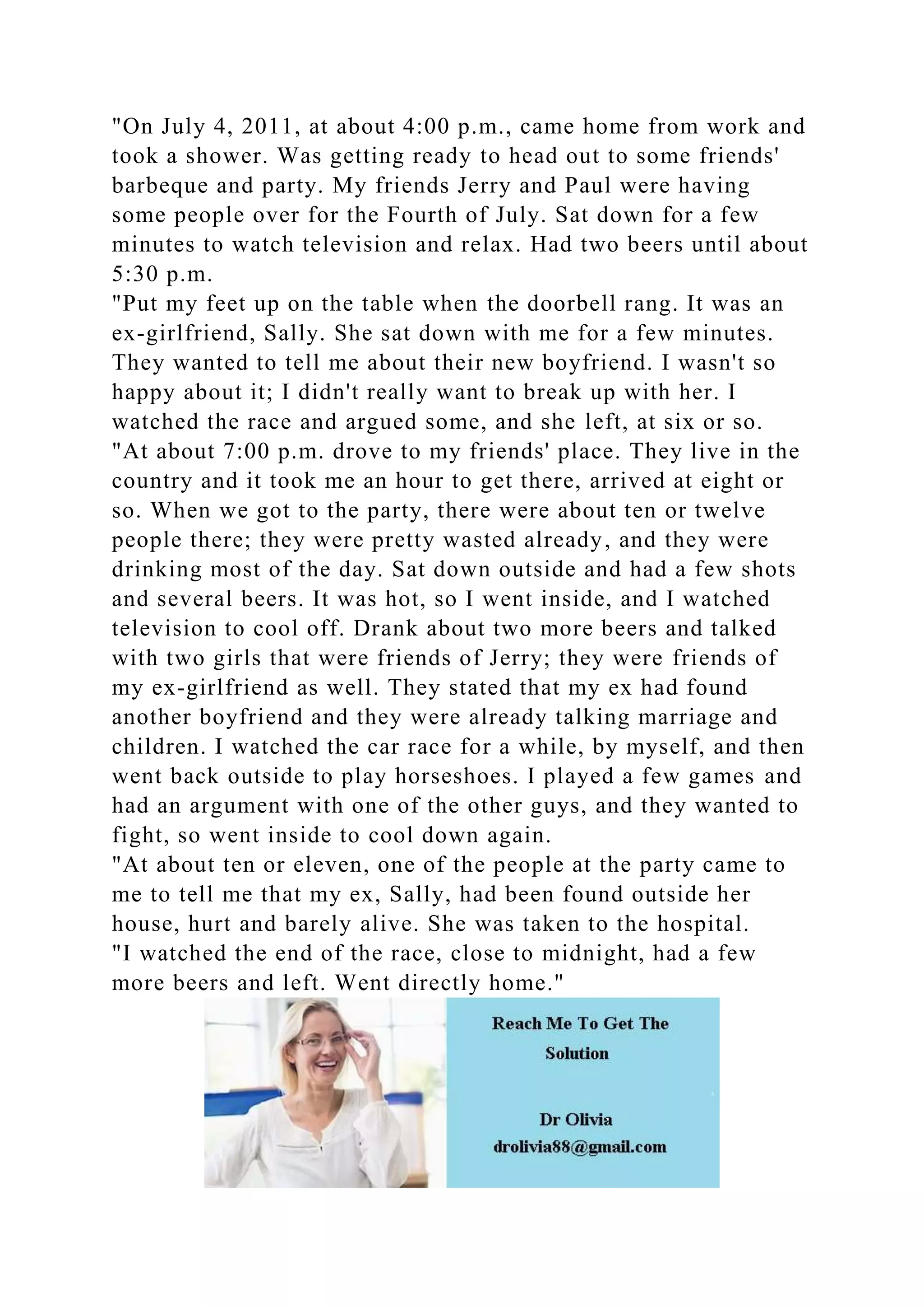 "On July 4, 2011, at about 4:00 p.m., came home from work and
took a shower. Was getting ready to head out to some friends'
barbeque and party. My friends Jerry and Paul were having
some people over for the Fourth of July. Sat down for a few
minutes to watch television and relax. Had two beers until about
5:30 p.m.
"Put my feet up on the table when the doorbell rang. It was an
ex-girlfriend, Sally. She sat down with me for a few minutes.
They wanted to tell me about their new boyfriend. I wasn't so
happy about it; I didn't really want to break up with her. I
watched the race and argued some, and she left, at six or so.
"At about 7:00 p.m. drove to my friends' place. They live in the
country and it took me an hour to get there, arrived at eight or
so. When we got to the party, there were about ten or twelve
people there; they were pretty wasted already, and they were
drinking most of the day. Sat down outside and had a few shots
and several beers. It was hot, so I went inside, and I watched
television to cool off. Drank about two more beers and talked
with two girls that were friends of Jerry; they were friends of
my ex-girlfriend as well. They stated that my ex had found
another boyfriend and they were already talking marriage and
children. I watched the car race for a while, by myself, and then
went back outside to play horseshoes. I played a few games and
had an argument with one of the other guys, and they wanted to
fight, so went inside to cool down again.
"At about ten or eleven, one of the people at the party came to
me to tell me that my ex, Sally, had been found outside her
house, hurt and barely alive. She was taken to the hospital.
"I watched the end of the race, close to midnight, had a few
more beers and left. Went directly home."
 