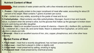 Meat consists of water protein and fat, with a few minerals and some B vitamins.
1. Protein – High-quality protein is the major constituent of meat after water, accounting for about 20
percent of its weight. Meat contains 7 grams of protein per ounce.
2. Fat – content can vary widely, according to the grade of meat and its cut.
3. Carbohydrates – Meat contains very little carbohydrates. Glycogen, found in liver and muscle
tissue, is present when the animal is alive, but the glucose that makes up the glycogen is broken down
to lactic acid during and after slaughter.
4. Vitamins – Meat is an excellent source of certain B vitamins – thiamin (B1), riboflavin (B2), pyridoxine
(B6), cobalamin (B12), niacin (B3) and some folate. Niacin is obtained from tryptophan, an amino acid
plentiful in meats and milk.
5. Minerals – Meat is an excellent source of iron, zinc, copper, phosphorous, and a few other trace
minerals.
Nutrient Content of Meat
1. Fresh meat – meat that is recently slaughtered, has not been preserved frozen
2. Chilled meat – meat that is placed in chiller or slightly cold
3. Cured meat – meat preserved by salting, smoking or aging
4. Processed meat –meat preserved by chemical process
Market Forms of Meat
 