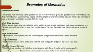 Pineapple Marinade
This sweet, fruity marinade works great on any cut of pork or chicken giving it a great Hawaiian Teriyaki flavor. Try
this marinade when you are simply placing cut strips of pork or chicken over rice. You can make extra marinade to
use as a sauce if you keep it separate from the meat.
Pork Chop Marinade
This is a great Asian style marinade that works well on all cuts of pork, particularly pork chops, reminiscent of a
Teriyaki marinade with a hint of heat from the chili sauce. You can, if you like, heat this up with some extra chili
sauce.
Pork Rib Marinade
This marinade uses a pork rub for the seasoning with vinegar and water to turn it into a marinade.
Teriyaki Marinade
This teriyaki marinade works particularly well with pork and poultry and gives it a sweet salty taste.
Mustard-Vinegar Marinade
This is a simple mustard marinade that tenderizes and adds flavor. It works well on pork or poultry.
Examples of Marinades
Source: http://bbq.about.com/od/marinaderecipes/tp/Top-10-Pork-Marinade-Recipes.htm
 