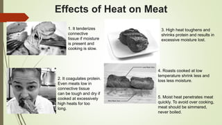 Effects of Heat on Meat
1. It tenderizes
connective
tissue if moisture
is present and
cooking is slow.
2. It coagulates protein.
Even meats low in
connective tissue
can be tough and dry if
cooked at excessively
high heats for too
long.
3. High heat toughens and
shrinks protein and results in
excessive moisture lost.
4. Roasts cooked at low
temperature shrink less and
loss less moisture.
5. Moist heat penetrates meat
quickly. To avoid over cooking,
meat should be simmered,
never boiled.
 