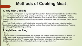 Methods of Cooking Meat
1. Dry Heat Cooking
Dry heat cooking refers to any cooking technique where the heat is transferred to the food item without
using any moisture. Dry-heat cooking typically involves high heat, with temperatures of 300°F or hotter.
Baking or roasting in an oven is a dry heat method because it uses hot air to conduct the heat. Pan-
searing a steak is considered dry-heat cooking because the heat transfer takes place through the hot metal of
the pan.
Note: The browning of food (including the process by which meat is browned, called the Maillard
reaction) can only be achieved through dry-heat cooking. Examples of dry-heat methods include: Roasting
and baking, grilling and broiling, sautéing
2. Moist heat cooking
Moist heat cooking methods include any technique that involves cooking with moisture — whether it’s
steam, water, stock, wine or some other liquid. Cooking temperatures are much lower, anywhere from
140°F to a maximum of212°F, because water doesn’t get any hotter than that. Examples of moist-heat
Cooking methods include: Simmering, boiling, steaming, braising and stewing
 