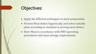 Objectives:
 Apply the different techniques in meat preparation.
 Present Meat dishes hygienically and select suitable
plate according to standard in serving meat dishes.
 Store Meat in accordance with FIFO operating
procedures and meat storage requirements.
 