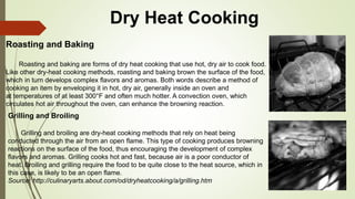 Dry Heat Cooking
Roasting and Baking
Roasting and baking are forms of dry heat cooking that use hot, dry air to cook food.
Like other dry-heat cooking methods, roasting and baking brown the surface of the food,
which in turn develops complex flavors and aromas. Both words describe a method of
cooking an item by enveloping it in hot, dry air, generally inside an oven and
at temperatures of at least 300°F and often much hotter. A convection oven, which
circulates hot air throughout the oven, can enhance the browning reaction.
Grilling and Broiling
Grilling and broiling are dry-heat cooking methods that rely on heat being
conducted through the air from an open flame. This type of cooking produces browning
reactions on the surface of the food, thus encouraging the development of complex
flavors and aromas. Grilling cooks hot and fast, because air is a poor conductor of
heat. Broiling and grilling require the food to be quite close to the heat source, which in
this case, is likely to be an open flame.
Source: http://culinaryarts.about.com/od/dryheatcooking/a/grilling.htm
 