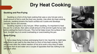 Dry Heat Cooking
Sautéing and Pan-Frying
Sautéing is a form of dry-heat cooking that uses a very hot pan and a
small amount of fat to cook the food very quickly. Like other dry-heat cooking
methods, sautéing browns the food’s surface as it cooks and develops
complex flavors and aromas.
Sautéing requires a very hot pan. When sautéing, it’s important to heat
the pan for a minute, then add a small amount of fat and let it gets hot as well,
before adding the food to the pan. This hot fat helps brown the surface of the
food. Another key is to avoid overloading or overcrowding the pan.
Deep-Frying
Since deep-frying involves submerging food in hot, liquid fat, it might take
some time to get used to the idea that is a form of dry-heat cooking. But if
you’ve ever seen the violent reaction of hot oil to even a tiny drop of water,
you know that oil and water are a couple of opposites that has nothing to do
with each other.
 