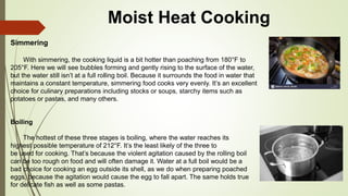 Moist Heat Cooking
Simmering
With simmering, the cooking liquid is a bit hotter than poaching from 180°F to
205°F. Here we will see bubbles forming and gently rising to the surface of the water,
but the water still isn’t at a full rolling boil. Because it surrounds the food in water that
maintains a constant temperature, simmering food cooks very evenly. It’s an excellent
choice for culinary preparations including stocks or soups, starchy items such as
potatoes or pastas, and many others.
Boiling
The hottest of these three stages is boiling, where the water reaches its
highest possible temperature of 212°F. It’s the least likely of the three to
be used for cooking. That’s because the violent agitation caused by the rolling boil
can be too rough on food and will often damage it. Water at a full boil would be a
bad choice for cooking an egg outside its shell, as we do when preparing poached
eggs, because the agitation would cause the egg to fall apart. The same holds true
for delicate fish as well as some pastas.
 