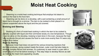 Moist Heat Cooking
Steaming
Steaming is a moist-heat cooking technique that employs hot steam to
conduct the heat to the food item.
Steaming can be done on a stovetop, with a pot containing a small amount of
liquid that is brought to a simmer. The item to be cooked is then placed in a
basket suspended above the liquid and the pot covered.
Braising and Stewing
Braising is a form of moist-heat cooking in which the item to be cooked is
partially covered with liquid and then simmered slowly at a low temperature. Though
it can be done on the stovetop, braising is best done in the oven, because the heat
fully surrounds the pot and causes the food to cook more evenly than if it were only
heated from below.
Begin by Searing
Because moist heat does not permit the various browning reactions that
dry heat produces, giving cooked meats the brown, outer crust that also helps to
develop complex flavors and aromas, it’s customary to sear meat in a pan with a
small amount of hot fat before braising it. This step helps to develop flavors as well
as making the meat more appealing visually.
 