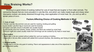 How Braising Works?
Braising is a good choice of cooking method for cuts of meat that are tougher or from older animals. The
connective tissues that are more prevalent in cuts like this, and which can make meats tough and chewy when
improperly cooked, are slowly dissolved through long, slow application of moist heat. So, you end up with a
tender piece of meat.
Factors Affecting Choice of Cooking Methods in Meat
1. Cuts of meat
• Tender cuts like ribs and loin cuts are used for roasting, broiling and grilling
• Less tender cuts from leg or round are used for braising
• Tougher cuts from chuck or shoulder are usually braced
• Least tender cuts from shanks, breast, brisket, and flank are cooked by moist heat.
• Ground meat and cubed usually made from trimmings can be cooked by dry heat or moist heat.
2. Fat content
• Meats high in fat are cooked without added fat, such as roasting or broiling
• Meats low in fat are often cooked with added fat to prevent dryness, like sautéing, pan frying or braising.
3. Desired quality
• Tenderness is not the only goal of cooking. Flavor and appearance is also one of the objectives to
get the desired quality.
 