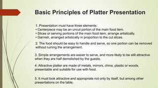 Basic Principles of Platter Presentation
1. Presentation must have three elements:
• Centerpiece may be an uncut portion of the main food item.
• Slices or serving portions of the main food item, arrange artistically.
• Garnish, arranged artistically in proportion to the cut slices.
2. The food should be easy to handle and serve, so one portion can be removed
without ruining the arrangement.
3. Simple arrangements are easier to serve, and more likely to be still attractive
when they are half demolished by the guests.
4. Attractive platter are made of metals, mirrors, china, plastic or woods,
presentable and suitable for use with food.
5. It must look attractive and appropriate not only by itself, but among other
presentations on the table.
 