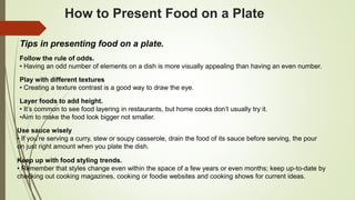 How to Present Food on a Plate
Tips in presenting food on a plate.
Follow the rule of odds.
• Having an odd number of elements on a dish is more visually appealing than having an even number.
Play with different textures
• Creating a texture contrast is a good way to draw the eye.
Layer foods to add height.
• It’s common to see food layering in restaurants, but home cooks don’t usually try it.
•Aim to make the food look bigger not smaller.
Use sauce wisely
• If you’re serving a curry, stew or soupy casserole, drain the food of its sauce before serving, the pour
on just right amount when you plate the dish.
Keep up with food styling trends.
• Remember that styles change even within the space of a few years or even months; keep up-to-date by
checking out cooking magazines, cooking or foodie websites and cooking shows for current ideas.
 