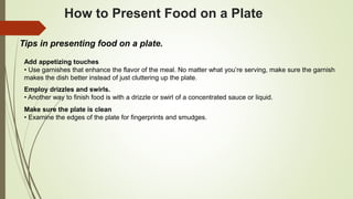 How to Present Food on a Plate
Tips in presenting food on a plate.
Add appetizing touches
• Use garnishes that enhance the flavor of the meal. No matter what you’re serving, make sure the garnish
makes the dish better instead of just cluttering up the plate.
Employ drizzles and swirls.
• Another way to finish food is with a drizzle or swirl of a concentrated sauce or liquid.
Make sure the plate is clean
• Examine the edges of the plate for fingerprints and smudges.
 