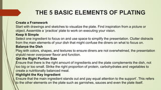 THE 5 BASIC ELEMENTS OF PLATING
Create a Framework
Start with drawings and sketches to visualize the plate. Find inspiration from a picture or
object. Assemble a ‘practice’ plate to work on executing your vision.
Keep It Simple
Select one ingredient to focus on and use space to simplify the presentation. Clutter distracts
from the main elements of your dish that might confuse the diners on what to focus on.
Balance the Dish
Play with colors, shapes, and textures to ensure diners are not overwhelmed, the presentation
should never overpower flavor and function.
Get the Right Portion Size
Ensure that there is the right amount of ingredients and the plate complements the dish, not
too big or too small. Strike the right proportion of protein, carbohydrates and vegetables to
create a nutritionally balanced meal.
Highlight the Key Ingredient
Ensure that the main ingredient stands out and pay equal attention to the support’. This refers
to the other elements on the plate such as garnishes, sauces and even the plate itself.
 