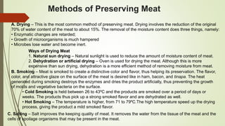 Methods of Preserving Meat
A. Drying – This is the most common method of preserving meat. Drying involves the reduction of the original
70% of water content of the meat to about 15%. The removal of the moisture content does three things, namely:
• Enzymatic changes are retarded;
• Growth of microorganisms is much hampered
• Microbes lose water and become inert.
Ways of Drying Meat
1. Natural sun drying – Natural sunlight is used to reduce the amount of moisture content of meat.
2. Dehydration or artificial drying – Oven is used for drying the meat. Although this is more
expensive than sun drying, dehydration is a more efficient method of removing moisture from meat.
B. Smoking – Meat is smoked to create a distinctive color and flavor, thus helping its preservation. The flavor,
color, and attractive glaze on the surface of the meat is desired like in ham, bacon, and tinapa. The heat
generated during smoking destroys the enzymes and dries the product artificially, thus preventing the growth
of molds and vegetative bacteria on the surface.
• Cold Smoking is held between 26 to 43ºC and the products are smoked over a period of days or
weeks. The products thus pick up a strong smoked flavor and are dehydrated as well.
• Hot Smoking – The temperature is higher, from 71 to 79ºC.The high temperature speed up the drying
process, giving the product a mild smoked flavor.
C. Salting – Salt improves the keeping quality of meat. It removes the water from the tissue of the meat and the
cells of spoilage organisms that may be present in the meat.
 