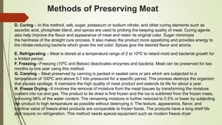Methods of Preserving Meat
D. Curing – In this method, salt, sugar, potassium or sodium nitrate, and other curing elements such as
ascorbic acid, phosphate blend, and spices are used to prolong the keeping quality of meat. Curing agents
also help improve the flavor and appearance of meat and retain its original color. Sugar minimizes
the hardness of the straight cure process. It also makes the product more appetizing and provides energy to
the nitrate-reducing bacteria which gives the red color. Spices give the desired flavor and aroma.
E. Refrigerating – Meat is stored at a temperature range of 2 to 10ºC to retard mold and bacterial growth for
a limited period.
F. Freezing –Freezing (10ºC and Below) deactivates enzymes and bacteria. Meat can be preserved for two
months to one year using this method.
G. Canning – Meat preserved by canning is packed in sealed cans or jars which are subjected to a
temperature of 100ºC and above 5-7 kilo pressured for a specific period. This process destroys the organism
that causes spoilage. It maintains the high quality of meat product and extends its life for about a year.
H. Freeze Drying –It involves the removal of moisture from the meat tissues by transforming the moisture
content into ice and gas. The product to be dried is first frozen and the ice is sublimed from the frozen mass,
removing 98% of the water content. The remaining moisture is further reduced to 0.5% or lower by subjecting
the product to high temperature as possible without destroying it. The texture, appearance, flavor, and
nutritive value of freeze-dried products are comparable to frozen foods. The products have a long shelf life
and require no refrigeration. This method needs special equipment such as modern freeze dryer
 