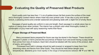 Evaluating the Quality of Preserved Meat Products
Good quality pork has less than 1 ¼ cm of golden-brown fat that covers the surface of the meat
and a thoroughly cooked interior where meat has even pinkish color. It has also a juicy and tender
texture, a pleasing aroma and a tender seasoned and pleasing taste with a slight hint of smoky flavor.
Sausages of good quality are uniform in size and length. Each sausage in a whole piece has no
rupture of casing even when pricked. The interior has a pinkish color when thoroughly cooked. A
combination of juicy meat with spicy seasoning marks their flavor.
Proper Storage of Preserved Meat
Many processed items prepared for future use may be stored in the freezer. These should be
wrapped in plastic or foil to prevent the occurrence of freezer burn and avoid having a pulpy texture
that comes from loss of moisture. Each item should be labeled with the name of the product, date
of expiry, and quantity.
Processed food held in storage should be well-covered or wrapped to keep them from
absorbing odors and flavors from other foods. They should be held below danger zone
temperatures. (Bacteria grow most rapidly in the range of temperatures between 40 °F and 140 °F)
 