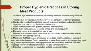 Proper Hygienic Practices in Storing
Meat Products
To achieve high standards of sanitation, the following measures should be strictly observed:
1. See to it that physical equipment and layout are conducive to sanitary practices.
2. Handle, store, and refrigerate food properly to prevent spoilage and contamination.
3. Safeguard the food during distribution and service.
4. Wash and sanitize dishes, glasses, utensils, and equipment.
5. Clean floors walls, ceilings, counters, tables, and chairs regularly.
6. Eliminate vermin and rodents from food areas.
7. Maintain adequate employer supervision and a constant program of education in
sanitation for food service workers.
8. Make sure that food service employees are in good health and are not carriers of
communicable diseases. The three principal groups of communicable diseases that must
be guarded against in public feeding operations are respiratory, intestinal, and skin
diseases. Require medical examinations for food service employees.
9. Provide a regular employee education on food service sanitation.
 
