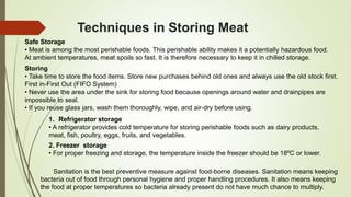 Techniques in Storing Meat
Safe Storage
• Meat is among the most perishable foods. This perishable ability makes it a potentially hazardous food.
At ambient temperatures, meat spoils so fast. It is therefore necessary to keep it in chilled storage.
Storing
• Take time to store the food items. Store new purchases behind old ones and always use the old stock first.
First in-First Out (FIFO System)
• Never use the area under the sink for storing food because openings around water and drainpipes are
impossible to seal.
• If you reuse glass jars, wash them thoroughly, wipe, and air-dry before using.
1. Refrigerator storage
• A refrigerator provides cold temperature for storing perishable foods such as dairy products,
meat, fish, poultry, eggs, fruits, and vegetables.
2. Freezer storage
• For proper freezing and storage, the temperature inside the freezer should be 18ºC or lower.
Sanitation is the best preventive measure against food-borne diseases. Sanitation means keeping
bacteria out of food through personal hygiene and proper handling procedures. It also means keeping
the food at proper temperatures so bacteria already present do not have much chance to multiply.
 