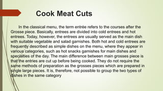 Cook Meat Cuts
In the classical menu, the term entrée refers to the courses after the
Grosse piece. Basically, entrees are divided into cold entrees and hot
entrees. Today, however, the entrees are usually served as the main dish
with suitable vegetable and salad garnishes. Both hot and cold entrees are
frequently described as simple dishes on the menu, where they appear in
various categories, such as hot snacks garnishes for main dishes and
specialties of the day. The main difference between main grosses piece is
that the entries are cut up before being cooked. They do not require the
same methods of preparation as the grosses pieces which are prepared in
single large pieces. It is, therefore, not possible to group the two types of
dishes in the same category
 