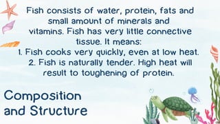 Composition
and Structure
Fish consists of water, protein, fats and
small amount of minerals and
vitamins. Fish has very little connective
tissue. It means:
1. Fish cooks very quickly, even at low heat.
2. Fish is naturally tender. High heat will
result to toughening of protein.
 