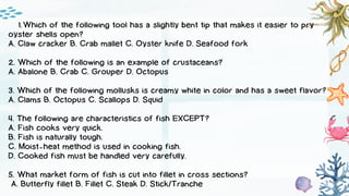 Which of the following tool has a slightly bent tip that makes it easier to pry
1.
oyster shells open?
A. Claw cracker B. Crab mallet C. Oyster knife D. Seafood fork
2. Which of the following is an example of crustaceans?
A. Abalone B. Crab C. Grouper D. Octopus
3. Which of the following mollusks is creamy white in color and has a sweet flavor?
A. Clams B. Octopus C. Scallops D. Squid
4. The following are characteristics of fish EXCEPT?
A. Fish cooks very quick.
B. Fish is naturally tough.
C. Moist-heat method is used in cooking fish.
D. Cooked fish must be handled very carefully.
5. What market form of fish is cut into fillet in cross sections?
A. Butterfly fillet B. Fillet C. Steak D. Stick/Tranche
 