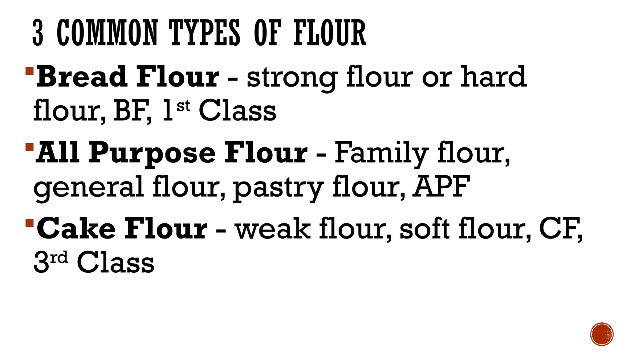 3 COMMON TYPES OF FLOUR
Bread Flour - strong flour or hard
flour, BF, 1st
Class
All Purpose Flour - Family flour,
general flour, pastry flour, APF
Cake Flour - weak flour, soft flour, CF,
3rd
Class
 