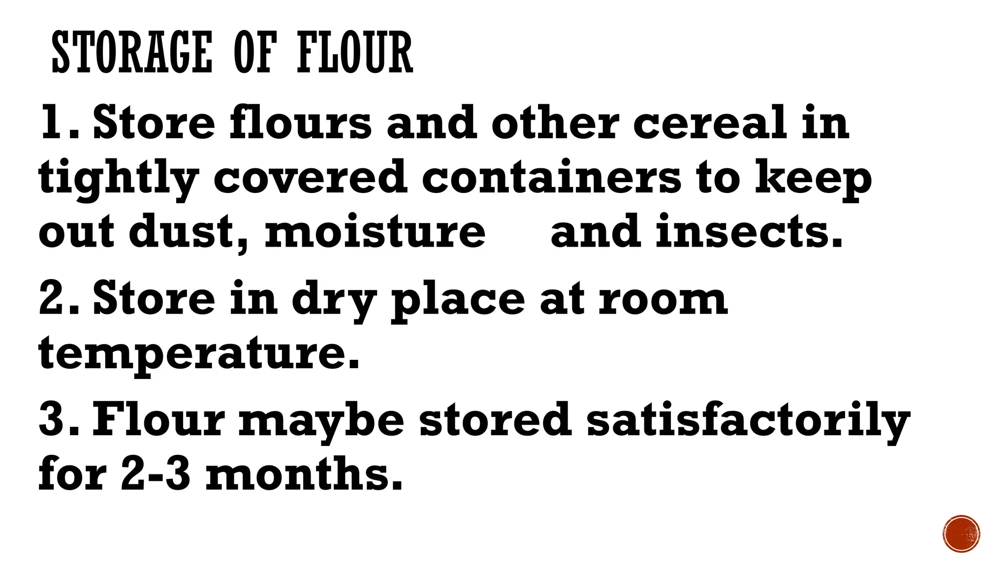 STORAGE OF FLOUR
1. Store flours and other cereal in
tightly covered containers to keep
out dust, moisture and insects.
2. Store in dry place at room
temperature.
3. Flour maybe stored satisfactorily
for 2-3 months.
 
