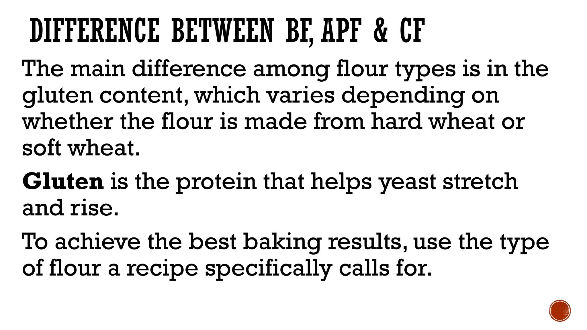 DIFFERENCE BETWEEN BF, APF & CF
The main difference among flour types is in the
gluten content, which varies depending on
whether the flour is made from hard wheat or
soft wheat.
Gluten is the protein that helps yeast stretch
and rise.
To achieve the best baking results, use the type
of flour a recipe specifically calls for.
 